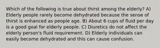 Which of the following is true about thirst among the elderly? A) Elderly people rarely become dehydrated because the sense of thirst is enhanced as people age. B) About 6 cups of fluid per day is a good goal for elderly people. C) Diuretics do not affect the elderly person's fluid requirement. D) Elderly individuals can easily become dehydrated and this can cause confusion.