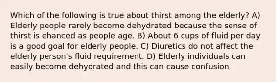 Which of the following is true about thirst among the elderly? A) Elderly people rarely become dehydrated because the sense of thirst is ehanced as people age. B) About 6 cups of fluid per day is a good goal for elderly people. C) Diuretics do not affect the elderly person's fluid requirement. D) Elderly individuals can easily become dehydrated and this can cause confusion.