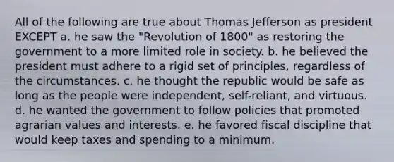 All of the following are true about Thomas Jefferson as president EXCEPT a. he saw the "Revolution of 1800" as restoring the government to a more limited role in society. b. he believed the president must adhere to a rigid set of principles, regardless of the circumstances. c. he thought the republic would be safe as long as the people were independent, self-reliant, and virtuous. d. he wanted the government to follow policies that promoted agrarian values and interests. e. he favored fiscal discipline that would keep taxes and spending to a minimum.