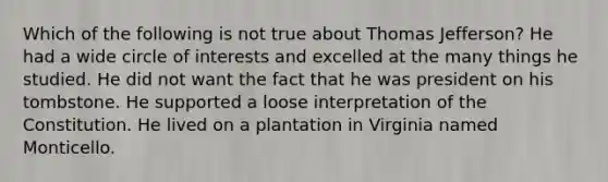 Which of the following is not true about Thomas Jefferson? He had a wide circle of interests and excelled at the many things he studied. He did not want the fact that he was president on his tombstone. He supported a loose interpretation of the Constitution. He lived on a plantation in Virginia named Monticello.