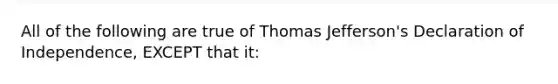 All of the following are true of Thomas Jefferson's Declaration of Independence, EXCEPT that it: