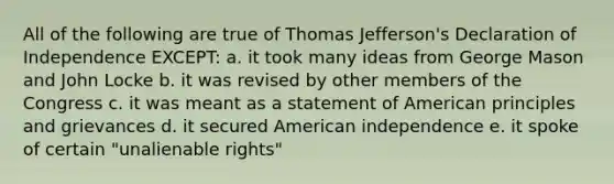 All of the following are true of Thomas Jefferson's Declaration of Independence EXCEPT: a. it took many ideas from George Mason and John Locke b. it was revised by other members of the Congress c. it was meant as a statement of American principles and grievances d. it secured American independence e. it spoke of certain "unalienable rights"