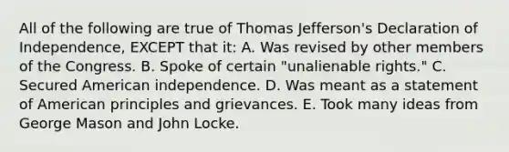 All of the following are true of Thomas Jefferson's Declaration of Independence, EXCEPT that it: A. Was revised by other members of the Congress. B. Spoke of certain "unalienable rights." C. Secured American independence. D. Was meant as a statement of American principles and grievances. E. Took many ideas from George Mason and John Locke.