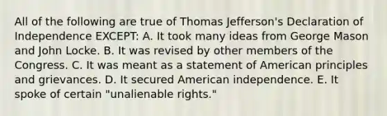 All of the following are true of Thomas Jefferson's Declaration of Independence EXCEPT: A. It took many ideas from George Mason and John Locke. B. It was revised by other members of the Congress. C. It was meant as a statement of American principles and grievances. D. It secured American independence. E. It spoke of certain "unalienable rights."