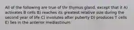 All of the following are true of thr thymus gland, except that it A) activates B cells B) reaches its greatest relative size during the second year of life C) involutes after puberty D) produces T cells E) lies in the anterior mediastinum