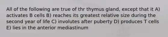 All of the following are true of thr thymus gland, except that it A) activates B cells B) reaches its greatest relative size during the second year of life C) involutes after puberty D) produces T cells E) lies in the anterior mediastinum