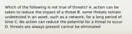 Which of the following is not true of threats? A. action can be taken to reduce the impact of a threat B. some threats remain undetected in an asset, such as a network, for a long period of time C. No action can reduce the potential for a threat to occur D. threats are always present cannot be eliminated