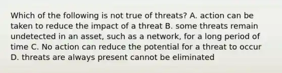 Which of the following is not true of threats? A. action can be taken to reduce the impact of a threat B. some threats remain undetected in an asset, such as a network, for a long period of time C. No action can reduce the potential for a threat to occur D. threats are always present cannot be eliminated