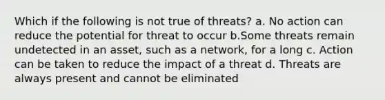 Which if the following is not true of threats? a. No action can reduce the potential for threat to occur b.Some threats remain undetected in an asset, such as a network, for a long c. Action can be taken to reduce the impact of a threat d. Threats are always present and cannot be eliminated