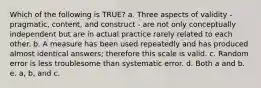 Which of the following is TRUE? a. Three aspects of validity - pragmatic, content, and construct - are not only conceptually independent but are in actual practice rarely related to each other. b. A measure has been used repeatedly and has produced almost identical answers; therefore this scale is valid. c. Random error is less troublesome than systematic error. d. Both a and b. e. a, b, and c.