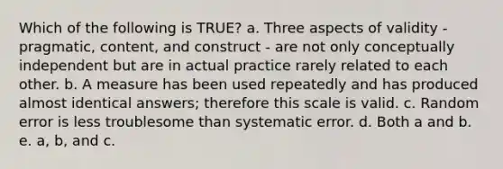 Which of the following is TRUE? a. Three aspects of validity - pragmatic, content, and construct - are not only conceptually independent but are in actual practice rarely related to each other. b. A measure has been used repeatedly and has produced almost identical answers; therefore this scale is valid. c. Random error is less troublesome than systematic error. d. Both a and b. e. a, b, and c.