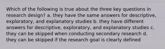 Which of the following is true about the three key questions in research design? a. they have the same answers for descriptive, exploratory, and explanatory studies b. they have different answers for descriptive, exploratory, and explanatory studies c. they can be skipped when conducting secondary research d. they can be skipped if the research goal is clearly defined