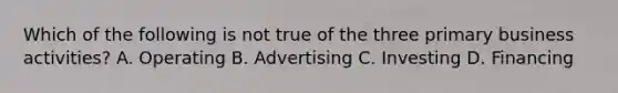 Which of the following is not true of the three primary business activities? A. Operating B. Advertising C. Investing D. Financing