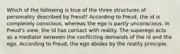 Which of the following is true of the three structures of personality described by Freud? According to Freud, the id is completely conscious, whereas the ego is partly unconscious. In Freud's view, the id has contact with reality. The superego acts as a mediator between the conflicting demands of the id and the ego. According to Freud, the ego abides by the reality principle.