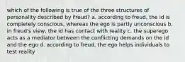 which of the following is true of the three structures of personality described by Freud? a. according to freud, the id is completely conscious, whereas the ego is partly unconscious b. in freud's view, the id has contact with reality c. the superego acts as a mediator between the conflicting demands on the id and the ego d. according to freud, the ego helps individuals to test reality