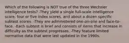 Which of the following is NOT true of the three Wechsler intelligence tests? -They yield a single full-scale intelligence score, four or five index scores, and about a dozen specific subtest scores. -They are administered one-on-one and face-to-face. -Each subtest is brief and consists of items that increase in difficulty as the subtest progresses. -They feature limited normative data that were last updated in the 1990s.