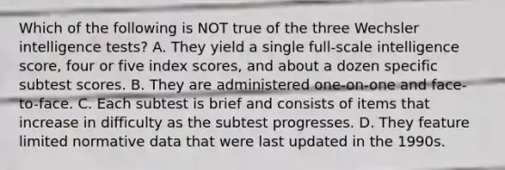 Which of the following is NOT true of the three Wechsler intelligence tests? A. They yield a single full-scale intelligence score, four or five index scores, and about a dozen specific subtest scores. B. They are administered one-on-one and face-to-face. C. Each subtest is brief and consists of items that increase in difficulty as the subtest progresses. D. They feature limited normative data that were last updated in the 1990s.