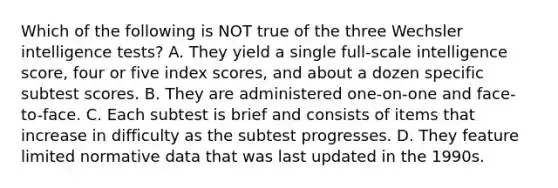 Which of the following is NOT true of the three Wechsler intelligence tests? A. They yield a single full-scale intelligence score, four or five index scores, and about a dozen specific subtest scores. B. They are administered one-on-one and face-to-face. C. Each subtest is brief and consists of items that increase in difficulty as the subtest progresses. D. They feature limited normative data that was last updated in the 1990s.