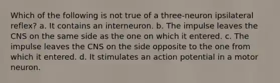 Which of the following is not true of a three-neuron ipsilateral reflex? a. It contains an interneuron. b. The impulse leaves the CNS on the same side as the one on which it entered. c. The impulse leaves the CNS on the side opposite to the one from which it entered. d. It stimulates an action potential in a motor neuron.