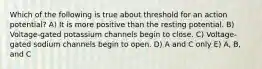 Which of the following is true about threshold for an action potential? A) It is more positive than the resting potential. B) Voltage-gated potassium channels begin to close. C) Voltage-gated sodium channels begin to open. D) A and C only E) A, B, and C