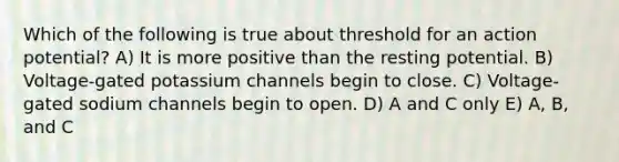 Which of the following is true about threshold for an action potential? A) It is more positive than the resting potential. B) Voltage-gated potassium channels begin to close. C) Voltage-gated sodium channels begin to open. D) A and C only E) A, B, and C