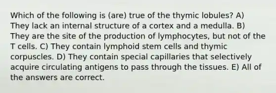 Which of the following is (are) true of the thymic lobules? A) They lack an internal structure of a cortex and a medulla. B) They are the site of the production of lymphocytes, but not of the T cells. C) They contain lymphoid stem cells and thymic corpuscles. D) They contain special capillaries that selectively acquire circulating antigens to pass through the tissues. E) All of the answers are correct.