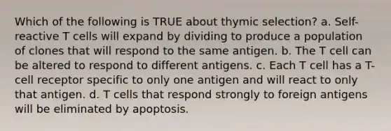 Which of the following is TRUE about thymic selection? a. Self-reactive T cells will expand by dividing to produce a population of clones that will respond to the same antigen. b. The T cell can be altered to respond to different antigens. c. Each T cell has a T-cell receptor specific to only one antigen and will react to only that antigen. d. T cells that respond strongly to foreign antigens will be eliminated by apoptosis.