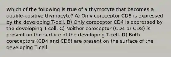 Which of the following is true of a thymocyte that becomes a double-positive thymocyte? A) Only coreceptor CD8 is expressed by the developing T-cell. B) Only coreceptor CD4 is expressed by the developing T-cell. C) Neither coreceptor (CD4 or CD8) is present on the surface of the developing T-cell. D) Both coreceptors (CD4 and CD8) are present on the surface of the developing T-cell.