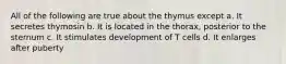 All of the following are true about the thymus except a. It secretes thymosin b. It is located in the thorax, posterior to the sternum c. It stimulates development of T cells d. It enlarges after puberty