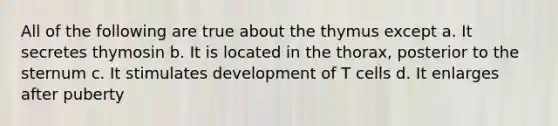 All of the following are true about the thymus except a. It secretes thymosin b. It is located in the thorax, posterior to the sternum c. It stimulates development of T cells d. It enlarges after puberty