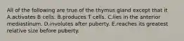 All of the following are true of the thymus gland except that it A.activates B cells. B.produces T cells. C.lies in the anterior mediastinum. D.involutes after puberty. E.reaches its greatest relative size before puberty.