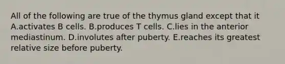 All of the following are true of the thymus gland except that it A.activates B cells. B.produces T cells. C.lies in the anterior mediastinum. D.involutes after puberty. E.reaches its greatest relative size before puberty.