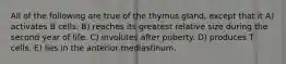 All of the following are true of the thymus gland, except that it A) activates B cells. B) reaches its greatest relative size during the second year of life. C) involutes after puberty. D) produces T cells. E) lies in the anterior mediastinum.