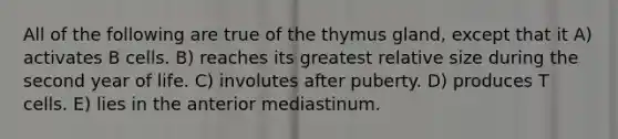 All of the following are true of the thymus gland, except that it A) activates B cells. B) reaches its greatest relative size during the second year of life. C) involutes after puberty. D) produces T cells. E) lies in the anterior mediastinum.