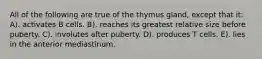 All of the following are true of the thymus gland, except that it: A). activates B cells. B). reaches its greatest relative size before puberty. C). involutes after puberty. D). produces T cells. E). lies in the anterior mediastinum.