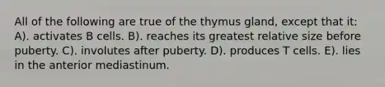 All of the following are true of the thymus gland, except that it: A). activates B cells. B). reaches its greatest relative size before puberty. C). involutes after puberty. D). produces T cells. E). lies in the anterior mediastinum.