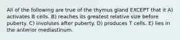 All of the following are true of the thymus gland EXCEPT that it A) activates B cells. B) reaches its greatest relative size before puberty. C) involutes after puberty. D) produces T cells. E) lies in the anterior mediastinum.