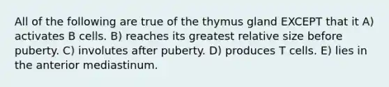 All of the following are true of the thymus gland EXCEPT that it A) activates B cells. B) reaches its greatest relative size before puberty. C) involutes after puberty. D) produces T cells. E) lies in the anterior mediastinum.