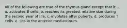 All of the following are true of the thymus gland except that it... a. activates B cells. b. reaches its greatest relative size during the second year of life. c. involutes after puberty. d. produces T cells. e. lies in the anterior mediastinum.