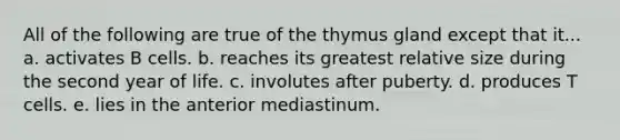 All of the following are true of the thymus gland except that it... a. activates B cells. b. reaches its greatest relative size during the second year of life. c. involutes after puberty. d. produces T cells. e. lies in the anterior mediastinum.