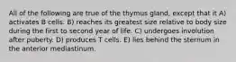 All of the following are true of the thymus gland, except that it A) activates B cells. B) reaches its greatest size relative to body size during the first to second year of life. C) undergoes involution after puberty. D) produces T cells. E) lies behind the sternum in the anterior mediastinum.