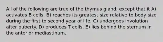 All of the following are true of the thymus gland, except that it A) activates B cells. B) reaches its greatest size relative to body size during the first to second year of life. C) undergoes involution after puberty. D) produces T cells. E) lies behind the sternum in the anterior mediastinum.