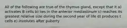 All of the following are true of the thymus gland, except that it a) activates B cells b) lies in the anterior mediastinum c) reaches its greatest relative size during the second year of life d) produces t cells e) involutes after puberty