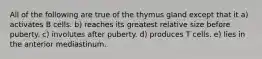 All of the following are true of the thymus gland except that it a) activates B cells. b) reaches its greatest relative size before puberty. c) involutes after puberty. d) produces T cells. e) lies in the anterior mediastinum.