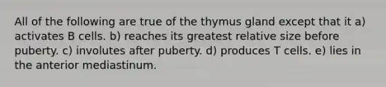 All of the following are true of the thymus gland except that it a) activates B cells. b) reaches its greatest relative size before puberty. c) involutes after puberty. d) produces T cells. e) lies in the anterior mediastinum.