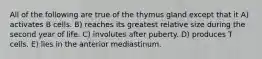 All of the following are true of the thymus gland except that it A) activates B cells. B) reaches its greatest relative size during the second year of life. C) involutes after puberty. D) produces T cells. E) lies in the anterior mediastinum.