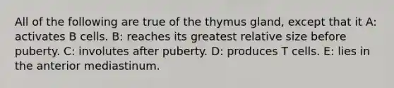 All of the following are true of the thymus gland, except that it A: activates B cells. B: reaches its greatest relative size before puberty. C: involutes after puberty. D: produces T cells. E: lies in the anterior mediastinum.