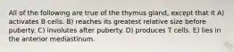 All of the following are true of the thymus gland, except that it A) activates B cells. B) reaches its greatest relative size before puberty. C) involutes after puberty. D) produces T cells. E) lies in the anterior mediastinum.