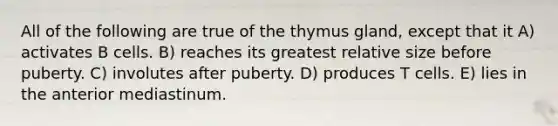 All of the following are true of the thymus gland, except that it A) activates B cells. B) reaches its greatest relative size before puberty. C) involutes after puberty. D) produces T cells. E) lies in the anterior mediastinum.