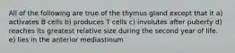 All of the following are true of the thymus gland except that it a) activates B cells b) produces T cells c) involutes after puberty d) reaches its greatest relative size during the second year of life. e) lies in the anterior mediastinum